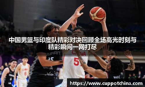 中国男篮与印度队精彩对决回顾全场高光时刻与精彩瞬间一网打尽